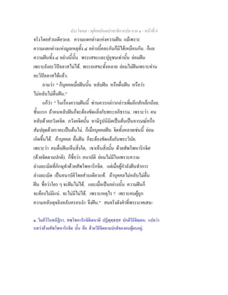 ประโยค๗ - ทุติยสมันตปาสาทิกาแปล ภาค ๑ - หน้าที่ 9 
จริงโดยส่วนเดียวแล. ความแตกต่างแห่งความฝัน แม้เพราะ 
ความแตกต่างแห่งมูลเหตุทั้ง ๔ อย่างนี้คละกันก็มีได้เหมือนกัน. ก็แล 
ความฝันทั้ง ๔ อย่างนี้นั้น พระเสขะและปุถุชนเท่านั้น ย่อมฝัน 
เพราะยังละวิปัลลาสไม่ได้. พระอเสขะทั้งหลาย ย่อมไม่ฝันเพราะท่าน 
ละวิปัลลาสได้แล้ว. 
ถามว่า " ก็บุคคลเมื่อฝันนั้น หลับฝัน หรือตื่นฝัน หรือว่า 
ไม่หลับไม่ตื่นฝัน." 
แก้ว่า " ในเรื่องความฝันนี้ ท่านควรกล่าวกล่าวเพิ่มอีกสักเล็กน้อย. 
ชั้นแรก ถ้าคนหลับฝันก็จะต้องขัดแยิ่งกับพระอภิธรรม. เพราะว่า คน 
หลับด้วยภวังคจิต. ภวังคจิตนั้น หามีรูปนิมิตเป็นต้นเป็นอารมณ์หรือ 
สัมปยุตด้วยราคะเป็นต้นไม่. ก็เมื่อบุคคลฝัน จิตทั้งหลายเช่นนี้ ย่อม 
เกิดขึ้นได้. ถ้าบุคคล ตื่นฝัน ก็จะต้องขัดแย้งกับพระวินัย. 
เพราะว่า คนตื่นฝันเห็นสิ่งใด, เขาเห็นสิ่งนั้น ด้วยสัพโพหาริกจิต๑ 
(ด้วยจิตตามปกติ). ก็ชื่อว่า อนาบัติ ย่อมไม่มีในเพราะความ 
ล่วงละเมิดที่ภิกษุทำด้วยสัพโพหาริกจิต. แต่เมื่อผู้กำลังฝันทำการ 
ล่วงละเมิด เป็นอนาบัติโดยส่วนเดียวแท้. ถ้าบุคคลไม่หลับไม่ตื่น 
ฝัน ชื่อว่าใคร ๆ จะฝันไม่ได้. และเมื่อเป็นอย่างนั้น ความฝันก็ 
จะต้องไม่มีแน่. จะไม่มีไม่ได้. เพราะเหตุไร ? เพราะคนผู้ถูก 
ความหลับดุจลิงหลับครอบงำ จึงฝัน." สมจริงดังคำที่พระนาคเสน- 
๑. วิมติวิโนทนีฏีกา, สพฺโพหาริกจิติเตนาติ ปฏิพุทฺธสฺส ปกติวีถิจิตฺเตน. แปลว่า 
บทว่าด้วยสัพโพหาริกจิต นั้น คือ ด้วยวิถีจิตตามปกติของคนผู้ตนอยู่. 
 