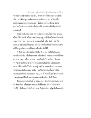 ประโยค๗ - ทุติยสมันตปาสาทิกาแปล ภาค ๑ - หน้าที่ 93 
วิหารมีกิจการบางอย่างจำต้องทำ, พวกท่านจงให้หัตถกรรมในวิหาร 
นั้น." การที่ภิกษุจะขอหัตถกรรมบางอย่างกะชาวนา หรือคนอื่น 
แม้ผู้ขวนขวายในการงานของตน ซึ่งถือเอาเครื่องอุปกรณ์ มีผาล 
และไถเป็นต้น กำลังเดินไปเพื่อไถนาก็ดี เพื่อหว่านก็ดี เพื่อเกี่ยวก็ดี 
สมควรแท้. 
ส่วนผู้ใดเป็นคนกินเดน หรือ เป็นคนว่างงานอื่นบางคน ผู้คุยแต่ 
เรื่องไร้ประโยชน์ หรือเอาแต่หลับนอนอยู่, แม้ไม่ขอร้องคนเห็นปานนี้ 
จะกล่าวว่า " เฮ้ย ! เองจงมาทำการงานสิ่งนี้ หรือ สิ่งนี้ " แล้วให้ 
กระทำการงานตามที่ต้องการ ควรอยู่. แต่เพื่อแสดงว่า หัตถกรรมเป็น 
กัปปิยะทุกอย่าง อาจารย์ทั้งหลายจึงกล่าวนัยนี้ไว้. 
ก็ ถ้าว่า ภิกษุประสงค์จะให้สร้างปราสาท, พึงไปยังบ้านแห่ง 
พวกช่างสลักหิน เพื่อต้องการเสา แล้วกล่าวว่า " อุบาสก ! การได้หัตถ- 
กรรม ควรอยู่." เมื่อเขาถามว่า " ควรทำอย่างไร ขอรับ ! " พึงบอก 
ว่า " พึงหามเสาหินไปให้." ถ้าพวกเขาหามไปถวาย หรือถวายเสา 
ของตนที่เข็นมาเก็บไว้แล้ว ควรอยู่. แม้ถ้าพวกเขากล่าวว่า " พวกผม 
ไม่มีเวลาจะทำหัตถกรรม ขอรับ ! ขอให้ท่านให้คนอื่นขนไปเถิด, 
พวกผมจักให้ค่าจ้างแก่เขาเอง " ดังนี้, จะใช้ให้คนอื่นขนไปแล้วบอกว่า 
" พวกท่านจงให้ค่าจ้างแก่พวกดนขนเสาหินเถิด " ดังนี้ ก็ควร. 
โดยอุบายเช่นเดียวกันนี้ การที่ภิกษุจะไปยังสำนักพวกดนผู้ทำการ 
ช่างศิลป์นั้น ๆ เพื่อประสงค์ทุก ๆ สิ่งที่ต้องการ คือ " ไปยังสำนัก 
ช่างไม้ เพื่อต้องการไม้สร้างปราสาท ไปยังสำนักช่างอิฐเพื่อต้องการอิฐ 
 