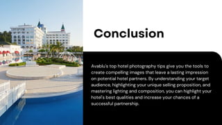 Conclusion
Avablu's top hotel photography tips give you the tools to
create compelling images that leave a lasting impression
on potential hotel partners. By understanding your target
audience, highlighting your unique selling proposition, and
mastering lighting and composition, you can highlight your
hotel's best qualities and increase your chances of a
successful partnership.
 
