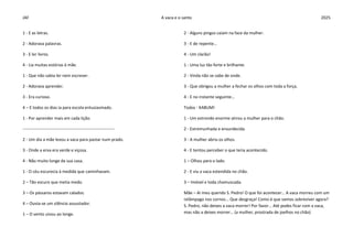 JAF A vaca e o santo 2025
1 - E as letras.
2 - Adorava palavras.
3 - E ler livros.
4 - Lia muitas estórias à mãe.
1 - Que não sabia ler nem escrever.
2 - Adorava aprender.
3 - Era curioso.
4 – E todos os dias ia para escola entusiasmado.
1 - Por aprender mais em cada lição.
-----------------------------------------------------------------
2 - Um dia a mãe levou a vaca para pastar num prado.
3 - Onde a erva era verde e viçosa.
4 - Não muito longe da sua casa.
1 - O céu escurecia à medida que caminhavam.
2 – Tão escuro que metia medo.
3 – Os pássaros estavam calados.
4 – Ouvia-se um silêncio assustador.
1 – O vento uivou ao longe.
2 - Alguns pingos caiam na face da mulher.
3 - E de repente…
4 - Um clarão!
1 - Uma luz tão forte e brilhante.
2 - Vinda não se sabe de onde.
3 - Que obrigou a mulher a fechar os olhos com toda a força.
4 - E no instante seguinte…
Todos - KABUM!
1 - Um estrondo enorme atirou a mulher para o chão.
2 - Estremunhada e ensurdecida.
3 - A mulher abriu os olhos.
4 - E tentou perceber o que teria acontecido.
1 – Olhou para o lado.
2 - E viu a vaca estendida no chão.
3 – Imóvel e toda chamuscada.
Mãe – Ai meu querido S. Pedro! O que foi acontecer… A vaca morreu com um
relâmpago nos cornos... Que desgraça! Como é que vamos sobreviver agora?
S. Pedro, não deixes a vaca morrer! Por favor... Até podes ficar com a vaca,
mas não a deixes morrer… (a mulher, prostrada de joelhos no chão)
 