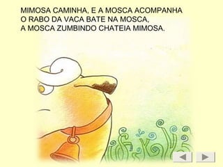 MIMOSA CAMINHA, E A MOSCA ACOMPANHA
O RABO DA VACA BATE NA MOSCA,
A MOSCA ZUMBINDO CHATEIA MIMOSA.
 