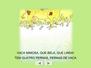 VACA MIMOSA, QUE BELA, QUE LINDA!
TEM QUATRO PERNAS, PERNAS DE VACA
 
