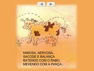 MIMOSA, NERVOSA,
SACODE E BALANÇA
BATENDO COM O RABO,
MEXENDO COM A PANÇA...
 
