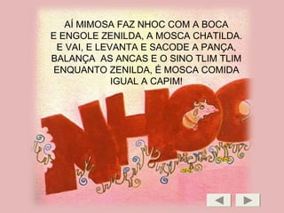 AÍ MIMOSA FAZ NHOC COM A BOCA
E ENGOLE ZENILDA, A MOSCA CHATILDA.
E VAI, E LEVANTA E SACODE A PANÇA,
BALANÇA AS ANCAS E O SINO TLIM TLIM
ENQUANTO ZENILDA, É MOSCA COMIDA
IGUAL A CAPIM!
 