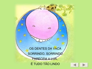 OS DENTES DA VACA
SORRINDO, SORRINDO
PARECEM A LUA,
É TUDO TÃO LINDO
 