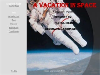Student Page
 [Teacher Page]   A Vacation in Space
                              A webquest for 6th grade
     Title
 Introduction                   Designed by
     Task
   Process                      Elyssa Hilton
  Evaluation
                     eh20@zips.uakron.edu
  Conclusion




    Credits          Based on a template from The WebQuest Page
 