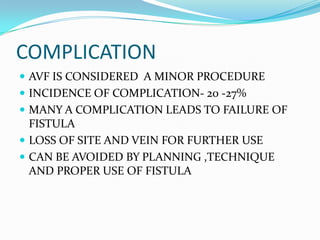 COMPLICATION
 AVF IS CONSIDERED A MINOR PROCEDURE
 INCIDENCE OF COMPLICATION- 20 -27%
 MANY A COMPLICATION LEADS TO FAILURE OF
FISTULA
 LOSS OF SITE AND VEIN FOR FURTHER USE
 CAN BE AVOIDED BY PLANNING ,TECHNIQUE
AND PROPER USE OF FISTULA
 