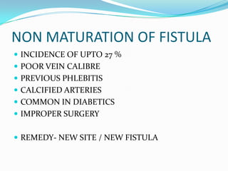 NON MATURATION OF FISTULA
 INCIDENCE OF UPTO 27 %
 POOR VEIN CALIBRE
 PREVIOUS PHLEBITIS
 CALCIFIED ARTERIES
 COMMON IN DIABETICS
 IMPROPER SURGERY
 REMEDY- NEW SITE / NEW FISTULA
 