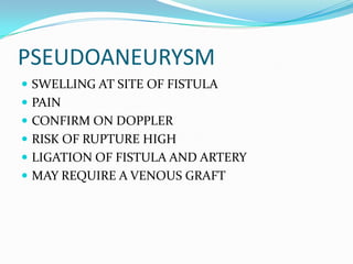 PSEUDOANEURYSM
 SWELLING AT SITE OF FISTULA
 PAIN
 CONFIRM ON DOPPLER
 RISK OF RUPTURE HIGH
 LIGATION OF FISTULA AND ARTERY
 MAY REQUIRE A VENOUS GRAFT
 