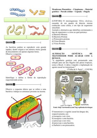 Questão 6 ––––––––––––––––––––––––––|
As bactérias podem se reproduzir com grande
rapidez, dando origem a um número muito grande
de descendentes em apenas algumas horas.
Observe o esquema:
Identifique e defina a forma de reprodução
esquematizada acima.
Questão 7 ––––––––––––––––––––––––––|
Observe o esquema abaixo que se refere a uma
bactéria e indique as estruturas presente na mesma.
Membrana Plasmática – Citoplasma – Material
genético – Parede celular – Capsula – Flagelo
Questão 8 ––––––––––––––––––––––––––|
(UFOP-MG) O microrganismo Vibrio cholerae,
causador de um quadro de diarreia intensa
conhecida como cólera, é um tipo de organismo
unicelular.
Assinale a alternativa que identifica corretamente o
tipo de organismo e o reino ao qual pertence:
a) Bacteria-Monera
b) Bacteria-Protista
c) Protozoário-protista
d) Vírus-Monera
e) Vírus-Protista
Questão 9 ––––––––––––––––––––––––––|
ALTERAÇÃO GENÉTICA DE
TRANSMISSOR PODE ACABAR COM A
DENGUE.
"A engenharia genética está prometendo uma
solução para um dos flagelos dos países tropicais,
como o Brasil. A idéia é impedir a implantação do
agente causal no transmissor."
("Folha de S. Paulo" - 12/05/96)
Fonte: http://newtonsilva.com/?tag=epidemia-de-dengue
O transmissor e o agente causal da dengue são,
respectivamente, um:
a) mosquito e um vírus.
b) mosquito e uma bactéria.
c) percevejo e um vírus.
d) percevejo e uma bactéria.
e) barbeiro e um protozoário.
 