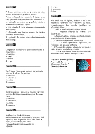 Questão 10 ––––––––––––––––––––––––––|
A dengue continua sendo um problema de saúde
pública para o Estado do Rio de Janeiro.
Assim, conhecendo-se o causador da dengue e seu
vetor, podemos usar como medidas profiláticas a:
a) vacinação em massa da população contra a
bactéria causadora dessa doença.
b) exterminação de ratos vetores do vírus causador
dessa doença.
c) eliminação dos insetos vetores da bactéria
causadora dessa doença.
d) eliminação dos insetos vetores do vírus causador
dessa doença.
Questão 11 ––––––––––––––––––––––––––|
Compreende os seres vivos que são unicelulares e
procariontes.
a) bactérias
b) cocos
c) bacilos
d) vírus
Questão 12 ––––––––––––––––––––––––––|
Bactéria que é capazes de produzir o seu próprio
alimento. Realizam fotossíntese.
a) autótrofa
b) heterótrofa
c) aeróbia
d) anaeróbia
Questão 13 ––––––––––––––––––––––––––|
Bactérias que não é capazes de produzir o próprio
alimento. Participam da decomposição dos seres
vivos.
a) autótrofa
b) heterótrofa
c) aeróbia
d) anaeróbia
Questão 14 ––––––––––––––––––––––––––|
Identifiqueoser vivodescritoabaixo:
Sou unicelular e não tenho núcleo, meu DNA está
espalhado pelo citoplasma. Posso ter a forma de
bacilos,cocosouvibriões,entreoutras.
Nacadeiaalimentar,soudecompositor.Sou
a)bactéria.
b) fungo.
c) protozoário.
d)vírus
Questão 15 ––––––––––––––––––––––––––|
Nas frases que se seguem, escreva V ou F nos
parênteses conforme seja verdadeira ou falsa,
respectivamente. Em seguida, justifique as
afirmativas falsas:
( ) Todas as bactérias são nocivas ao homem.
( ) Algumas espécies de bactérias são
autotróficas.
( ) Algumas bactérias e fungos são fundamentais
no mecanismo de decomposição.
( ) Os vírus são organismos unicelulares
( ) Os vírus apresentam capacidade de
reprodução em qualquer ambiente.
( ) Os vírus são parasitas intracelular obrigatório
e não possuem metabolismo próprio.
( ) Asbactérias causammuitas doençassexualmente
transmitidas,comoa AIDS,a meningiteea sífilis.
"As coisas não são difíceis de
fazer, o difícil é nos
dispormos a fazê-las."
Constantin Brancusi
 