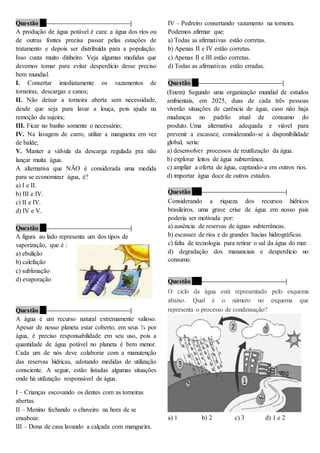 Questão 6 ––––––––––––––––––––––––––|
A produção de água potável é cara: a água dos rios ou
de outras fontes precisa passar pelas estações de
tratamento e depois ser distribuída para a população.
Isso custa muito dinheiro. Veja algumas medidas que
devemos tomar para evitar desperdício desse preciso
bem mundial.
I. Consertar imediatamente os vazamentos de
torneiras, descargas e canos;
II. Não deixar a torneira aberta sem necessidade,
desde que seja para lavar a louça, pois ajuda na
remoção da sujeira;
III. Ficar no banho somente o necessário;
IV. Na lavagem de carro, utilize a mangueira em vez
de balde;
V. Manter a válvula da descarga regulada pra não
lançar muita água.
A alternativa que NÃO é considerada uma medida
para se economizar água, é?
a) I e II.
b) III e IV.
c) II e IV.
d) IV e V.
Questão 7 ––––––––––––––––––––––––––|
A figura ao lado representa um dos tipos de
vaporização, que é :
a) ebulição
b) calefação
c) sublimação
d) evaporação
Questão 8 ––––––––––––––––––––––––––|
A água é um recurso natural extremamente valioso.
Apesar de nosso planeta estar coberto, em seus ¾ por
água, é preciso responsabilidade em seu uso, pois a
quantidade de água potável no planeta é bem menor.
Cada um de nós deve colaborar com a manutenção
das reservas hídricas, adotando medidas de utilização
consciente. A seguir, estão listadas algumas situações
onde há utilização responsável de água.
I – Crianças escovando os dentes com as torneiras
abertas.
II – Menino fechando o chuveiro na hora de se
ensaboar.
III – Dona de casa lavando a calçada com mangueira.
IV – Pedreiro consertando vazamento na torneira.
Podemos afirmar que:
a) Todas as afirmativas estão corretas.
b) Apenas II e IV estão corretas.
c) Apenas II e III estão corretas.
d) Todas as afirmativas estão erradas.
Questão 9 ––––––––––––––––––––––––––|
(Enem) Segundo uma organização mundial de estudos
ambientais, em 2025, duas de cada três pessoas
viverão situações de carência de água, caso não haja
mudanças no padrão atual de consumo do
produto. Uma alternativa adequada e viável para
prevenir a escassez, considerando-se a disponibilidade
global, seria:
a) desenvolver processos de reutilização da água.
b) explorar leitos de água subterrânea.
c) ampliar a oferta de água, captando-a em outros rios.
d) importar água doce de outros estados.
Questão 10 ––––––––––––––––––––––––––|
Considerando a riqueza dos recursos hídricos
brasileiros, uma grave crise de água em nosso país
poderia ser motivada por:
a) ausência de reservas de águas subterrâneas.
b) escassez de rios e de grandes bacias hidrográficas.
c) falta de tecnologia para retirar o sal da água do mar.
d) degradação dos mananciais e desperdício no
consumo.
Questão 11 ––––––––––––––––––––––––––|
O ciclo da água está representado pelo esquema
abaixo. Qual é o número no esquema que
representa o processo de condensação?
a) 1 b) 2 c) 3 d) 1 e 2
 