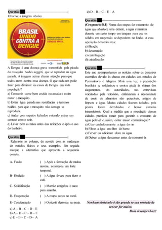 Questão 17 ––––––––––––––––––––––––––|
Observe a imagem abaixo:
A Dengue é uma doença grave transmitida pela picada
do mosquito Aedes aegypti, que se reproduz na água
parada. A imagem acima chama atenção para que
todos lutem contra essa doença. O que cada um pode
fazer para diminuir os casos de Dengue em toda
população?
a) Consumir carne bem cozida ou assada e assim
matar o mosquito.
b) Evitar água parada nas residências e terrenos
baldios para que o mosquito não consiga se
reproduzir.
c) Andar com sapatos fechados evitando entrar em
contato com o solo.
d) Lavar bem as mãos antes das refeições e após o uso
do banheiro.
Questão 18 ––––––––––––––––––––––––––|
Relacione as colunas, de acordo com as mudanças
de estados físicos e seus exemplos. Em seguida
marque a alternativa que apresenta a sequencia
correta.
a) A – B – C – D – E
b) A – D – C – B – E
c) E – B – C – D - A
d) D – B – C – E – A
Questão 19 ––––––––––––––––––––––––
(Cesgranrio-RJ) Numa das etapas do tratamento de
água que abastece uma cidade, a água é mantida
durante um certo tempo em tanques para que os
sólidos em suspensão se depositem no fundo. A essa
operação denominamos:
a) filtração
b) decantação
c) centrifugação
d) cristalização
Questão 20 ––––––––––––––––––––––––––|
Este ano acompanhamos as notícias sobre os desastres
ocorridos devido às chuvas em cidades dos estados de
Pernambuco e Alagoas. Mais uma vez, a população
brasileira se solidarizou e enviou ajuda às vítimas dos
alagamentos. As autoridades, nas entrevistas
veiculadas pela televisão, enfatizaram a necessidade
de envio de alimentos não perecíveis, artigos de
limpeza e água. Muitas cidades ficaram isoladas, pois
pontes foram derrubadas e houve estradas
intransitáveis. Qual a medida que a população dessas
cidades precisou tomar para garantir o consumo de
água potável e, assim, evitar maior contaminação?
a) Coar cuidadosamente a água do rio
b) Filtrar a água em filtro de barro
c) Ferver ou adicionar cloro na água
d) Deixar a água descansar antes de consumi-la
Nenhum obstáculo é tão grande se sua vontade de
vencer for maior.
Bom desempenho!!!
A- Fusão ( ) Após a formação de muitas
nuvens, aconteceu um forte
temporal.
B- Ebulição ( ) A água ferveu para fazer o
café.
C- Solidificação ( ) Mamãe congelou o suco
para amanha.
D- Evaporação ( ) A roupa secou no varal.
E- Condensação ( ) O picolé derreteu na praia.
 
