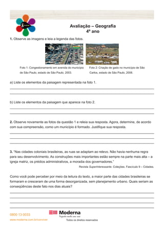 0800 13 0033
www.moderna.com.br/conviver Todos os direitos reservados
Avaliação – Geografia
4º ano
1. Observe as imagens e leia a legenda das fotos.
	 Foto 1: Congestionamento em avenida do município	 Foto 2: Criação de gado no município de São
	 de São Paulo, estado de São Paulo, 2003. Carlos, estado de São Paulo, 2008.
a) Liste os elementos da paisagem representada na foto 1.
______________________________________________________________________________
______________________________________________________________________________
b) Liste os elementos da paisagem que aparece na foto 2.
______________________________________________________________________________
______________________________________________________________________________
2. Observe novamente as fotos da questão 1 e releia sua resposta. Agora, determine, de acordo
com sua compreensão, como um município é formado. Justifique sua resposta.
______________________________________________________________________________
______________________________________________________________________________
______________________________________________________________________________
3. “Nas cidades coloniais brasileiras, as ruas se adaptam ao relevo. Não havia nenhuma regra
para seu desenvolvimento. As construções mais importantes estão sempre na parte mais alta – a
igreja matriz, os prédios administrativos, a moradia dos governadores.”
Revista SuperInteressante. Coleções. Fascículo 9 – Cidades.
Como você pode perceber por meio da leitura do texto, a maior parte das cidades brasileiras se
formaram e cresceram de uma forma desorganizada, sem planejamento urbano. Quais seriam as
conseqüências deste fato nos dias atuais?
______________________________________________________________________________
______________________________________________________________________________
______________________________________________________________________________
______________________________________________________________________________
 