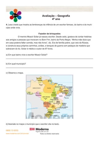 0800 13 0033
www.moderna.com.br/conviver Todos os direitos reservados
Avaliação – Geografia
4º ano
4. Leia o texto que mostra as lembranças da infância de um escritor famoso, do bairro e do muni-
cípio onde vivia.
Fazedor de brinquedos
		 O menino Moacir Scliar já nasceu escritor. Desde cedo, gostava de contar histórias
aos amigos e pessoas que moravam no Bom Fim, bairro de Porto Alegre. “Minha mãe dizia que
em casa poderia faltar comida, mas não livros”, diz. Era de família pobre, que veio da Rússia,
e construía seus próprios carrinhos, aviões, e tanques de guerra com pedaços de madeira que
sobravam do tio. Scliar é médico e autor de 67 livros.
a) Em que bairro vivia o escritor Moacir Scliar?
______________________________________________________________________________
b) Em qual município?
______________________________________________________________________________
c) Observe o mapa.
d) Assinale no mapa o município que o escritor cita no texto.
 