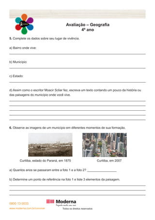 0800 13 0033
www.moderna.com.br/conviver Todos os direitos reservados
Avaliação – Geografia
4º ano
5. Complete os dados sobre seu lugar de vivência.
a) Bairro onde vive:
______________________________________________________________________________
b) Município:
______________________________________________________________________________
c) Estado:
______________________________________________________________________________
d) Assim como o escritor Moacir Scliar fez, escreva um texto contando um pouco da história ou
das paisagens do município onde você vive.
______________________________________________________________________________
______________________________________________________________________________
______________________________________________________________________________
______________________________________________________________________________
______________________________________________________________________________
6. Observe as imagens de um município em diferentes momentos de sua formação.
Curitiba, estado do Paraná, em 1875 Curitiba, em 2007
a) Quantos anos se passaram entre a foto 1 e a foto 2? _________________
b) Determine um ponto de referência na foto 1 e liste 3 elementos da paisagem.
______________________________________________________________________________
______________________________________________________________________________
______________________________________________________________________________
 