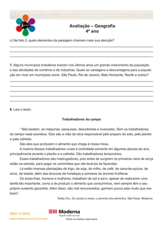 0800 13 0033
www.moderna.com.br/conviver Todos os direitos reservados
Avaliação – Geografia
4º ano
c) Na foto 2, quais elementos da paisagem chamam mais sua atenção?
______________________________________________________________________________
______________________________________________________________________________
______________________________________________________________________________
7. Alguns municípios brasileiros tiveram nos últimos anos um grande crescimento da população
e das atividades de comércio e de indústrias. Quais as vantagens e desvantagens para a popula-
ção em viver em municípios como São Paulo, Rio de Janeiro, Belo Horizonte, Recife e outros?
______________________________________________________________________________
______________________________________________________________________________
______________________________________________________________________________
______________________________________________________________________________
______________________________________________________________________________
8. Leia o texto:
Trabalhadores do campo
	 “ Não bastam, as máquinas, pesquisas, descobertas e invenções. Sem os trabalhadores
do campo nada acontece. Eles são a mão de obra responsável pelo preparo do solo, pelo plantio
e pela colheita.
	 São eles que produzem o alimento que chega à nossa mesa.
	 A maioria desses trabalhadores rurais é contratada somente em algumas épocas do ano,
principalmente durante o plantio e a colheita. São trabalhadores temporários.
	 Esses trabalhadores são madrugadores, pois antes de surgirem os primeiros raios de sol já
estão na estrada, para pegar os caminhões que vão levá-los às fazendas.
	 Lá estão imensas plantações de trigo, de soja, de milho, de café, de cana-de-açúcar, de
arroz, de batata, além das lavouras de hortaliças e pomares de árvores frutíferas.
	 Os boias-frias, homens e mulheres, trabalham de sol a sol e, apesar de realizarem uma
tarefa tão importante, como a de produzir o alimento que consumimos, nem sempre têm o seu
próprio sustento garantido. Além disso, são mal remunerados, ganham pouco pelo muito que rea-
lizam”.
Teddy Chu. Do campo à mesa; o caminho dos alimentos. São Paulo: Moderna.
 