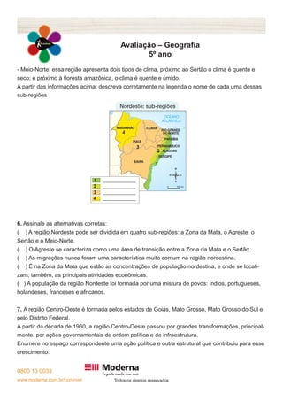 0800 13 0033 
www.moderna.com.br/conviver Todos os direitos reservados 
Avaliação – Geografia 
5º ano 
- Meio-Norte: essa região apresenta dois tipos de clima, próximo ao Sertão o clima é quente e 
seco; e próximo à floresta amazônica, o clima é quente e úmido. 
A partir das informações acima, descreva corretamente na legenda o nome de cada uma dessas 
sub-regiões 
6. Assinale as alternativas corretas: 
( ) A região Nordeste pode ser dividida em quatro sub-regiões: a Zona da Mata, o Agreste, o 
Sertão e o Meio-Norte. 
( ) O Agreste se caracteriza como uma área de transição entre a Zona da Mata e o Sertão. 
( ) As migrações nunca foram uma característica muito comum na região nordestina. 
( ) É na Zona da Mata que estão as concentrações de população nordestina, e onde se locali-zam, 
também, as principais atividades econômicas. 
( ) A população da região Nordeste foi formada por uma mistura de povos: índios, portugueses, 
holandeses, franceses e africanos. 
7. A região Centro-Oeste é formada pelos estados de Goiás, Mato Grosso, Mato Grosso do Sul e 
pelo Distrito Federal. 
A partir da década de 1960, a região Centro-Oeste passou por grandes transformações, principal-mente, 
por ações governamentais de ordem política e de infraestrutura. 
Enumere no espaço correspondente uma ação política e outra estrutural que contribuiu para esse 
crescimento: 
 