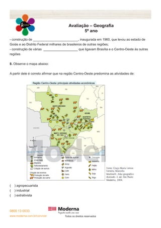 0800 13 0033 
www.moderna.com.br/conviver Todos os direitos reservados 
Avaliação – Geografia 
5º ano 
- construção de _________________________, inaugurada em 1960, que levou ao estado de 
Goiás e ao Distrito Federal milhares de brasileiros de outras regiões; 
- construção de várias ___________________ que ligavam Brasília e o Centro-Oeste às outras 
regiões 
8. Observe o mapa abaixo: 
A partir dele é correto afirmar que na região Centro-Oeste predomina as atividades de: 
( ) agropecuarista 
( ) industrial 
( ) extrativista 
 