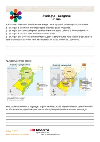 0800 13 0033 
www.moderna.com.br/conviver Todos os direitos reservados 
Avaliação – Geografia 
5º ano 
9. Assinale a alternativa incorreta sobre a região Sul e aproveite para redigi-la corretamente: 
( ) A região é fortemente influenciada pela cultura de povos imigrantes. 
( ) A região Sul é composta pelos estados do Paraná, Santa Catarina e Rio Grande do Sul. 
( ) A região é uma das mais industrializadas do Brasil. 
( ) A região Sul apresenta clima subtropical, com as temperaturas mais altas do Brasil. Isso se 
deve à localização da maior parte de suas terras ao sul do Trópico de Capricórnio. 
______________________________________________________________________________ 
______________________________________________________________________________ 
______________________________________________________________________________ 
______________________________________________________________________________ 
______________________________________________________________________________ 
10. Observe o mapa abaixo: 
Nele podemos perceber a vegetação original da região Sul foi bastante alterado pela ação huma-na. 
Escreva no espaço abaixo pelo menos três ações que impulsionaram essa devastação. 
______________________________________________________________________________ 
______________________________________________________________________________ 
______________________________________________________________________________ 
______________________________________________________________________________ 
______________________________________________________________________________ 
 