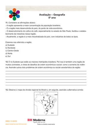 0800 13 0033 
www.moderna.com.br/conviver Todos os direitos reservados 
Avaliação – Geografia 
5º ano 
11. Considere as afirmações abaixo: 
- A região apresenta a maior concentração da população brasileira. 
- É a região mais desenvolvida do país, do ponto de vista econômico. 
- O desenvolvimento do cultivo do café, especialmente no estado de São Paulo, facilitou o estabe-lecimento 
de indústrias nessa região. 
- Atualmente, a região é a mais industrializada do país, com indústrias de todos os tipos. 
Estamos nos referindo a região: 
a) Sudeste 
b) Nordeste 
c) Centro-Oeste 
d) Norte 
e) Sul 
12. É no Sudeste que estão as maiores metrópoles brasileira. Por isso é também uma região de 
muitos contrastes, e cheia de desafios de ordem econômica e social como o aumento da violên-cia. 
Assinale outros dois problemas de ordem econômica ou social característico da região: 
______________________________________________________________________________ 
______________________________________________________________________________ 
______________________________________________________________________________ 
______________________________________________________________________________ 
______________________________________________________________________________ 
______________________________________________________________________________ 
13. Observe o mapa de divisão regional do Brasil e, em seguida, assinale a alternativa correta: 
 