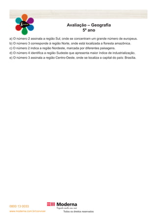 0800 13 0033 
www.moderna.com.br/conviver Todos os direitos reservados 
Avaliação – Geografia 
5º ano 
a) O número 2 assinala a região Sul, onde se concentram um grande número de europeus. 
b) O número 3 corresponde à região Norte, onde está localizada a floresta amazônica. 
c) O número 2 indica a região Nordeste, marcada por diferentes paisagens. 
d) O número 4 identifica a região Sudeste que apresenta maior índice de industrialização. 
e) O número 3 assinala a região Centro-Oeste, onde se localiza a capital do país: Brasília. 
