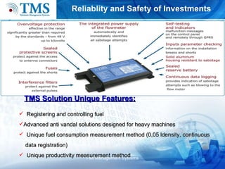 R eliablity and  S afety of  I nvestments Flet Management Systems TMS  S olution  U nique  F eatures: Registering and controlling  fuel   Advanced anti vandal solutions designed for heavy machines Unique fuel consumption measurement method (0,05 ldensity, continuou s  d ata regist ration ) Unique productivity measurement method 