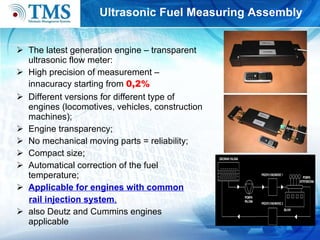 U ltrasonic  F uel  M easuring  A ssembly The latest generation engine – transparent ultrasonic flow meter: High precision of measurement – innacuracy starting from  0,2%   Different versions for different type of engines (locomotives, vehicles, construction machines); Engine transparency; No mechanical moving parts   =   reliability; Compact size; Automatical correction of the fuel temperature; Applicable for engines with common rail injection system ,   also Deutz and Cummins engines applicable 