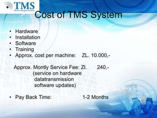 Cost of TMS System Hardware Installation Software  Training Approx. cost per machine:  ZL. 10.000,- Approx. Montly Service Fee: Zl.  240,- (service on hardware datatransmission software updates) Pay Back Time:  1-2 Months 