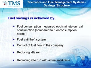 Telematics and Fleet Management Systems - S avings  S tructure Fuel consumption  measured each minute  on   real consumption  (compared to fuel consumption norms) Fuel anti theft  system Co ntrol  of   fuel flow   in  the  company Reducing idle run Replacing idle run with actual work time F uel savings  is achieved by: 
