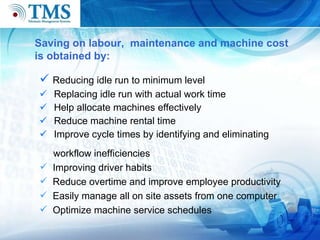 Reducing idle run to minimum level Replacing idle run with actual work time Help allocate machines effectively Reduce machine rental time Improve cycle times by identifying and eliminating Saving on labour,  maintenance and machine cost  is obtained by:  workflow inefficiencies  Improving driver habits Reduce overtime and improve employee productivity Easily manage all on site assets from one computer Optimize machine service schedules 