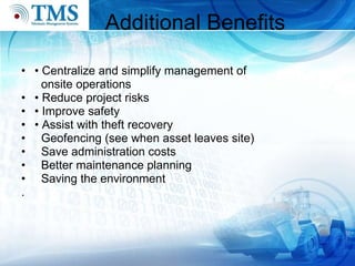 Additional Benefits •  Centralize and simplify management of  onsite operations  •  Reduce project risks •  Improve safety •  Assist with theft recovery Geofencing (see when asset leaves site)   Save administration costs Better maintenance planning Saving the environment .  