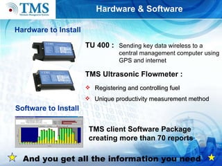 Hardware & Software Hardware to Install TMS Ultrasonic Flowmeter : Sending key data wireless to a central management compute r using GPS and internet   Registering and controlling  fuel Unique productivity measurement method Software to Install TMS client Software Package creating more than 70 reports TU 400 : And you get all the information you need 