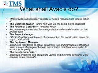 What shall Avac’s do? TMS provides all necessary reports for Avac’s management to take action on The Business Owner  –  know how well we are doing in one snapshot The Financial Controller  -  I need to know the precise equipment use for each project in order to determine our true project costs The Project Manager Effectively utilizing each piece of equipment on the construction site is the key to productivity The Equipment Manager automated monitoring of actual equipment use and immediate notification when a piece of equipment needs preventative maintenance in order  to ensure its longevity.  ” The Safety Supervisor maximize employee and equipment uptime and minimize downtime while keeping employees safe 