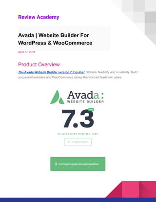 Review Academy
Avada | Website Builder For
WordPress & WooCommerce
April 17, 2021
Product Overview
The Avada Website Builder version 7.3 is live! Ultimate flexibility and scalability. Build
successful websites and WooCommerce stores that convert leads into sales.
 