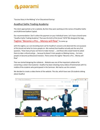 “Success Story in the Making” of an Educational Startup
Avadhut Sathe Trading Academy
The client approached us for a website, By then they were working on the names of Avadhut Sathe
and AUM brand Sadhan Capital.
Our recommendation: Don’t collect the payment on your individual name. Let’s have a brand name
"Avadhut Sathe Trading Academy" That was the birth of the brand "ASTA"We designed the logo,
Tagline "Become a Pro... Money will flow"​ To come up
with this tagline, our core branding team sat for Avadhut's sessions and observed the core purpose
of this brand and what he trains people on. We realized that Avadhut actually ask the very first
question, “How many of your are here to make money".... and those who raised hands he asked
them to take a refund and go ... because he doesn’t train people on Making money... he trains
people on become professional investors. There comes the tagline "Become a Pro... Money will
flow"
Then we started designing the collateral... Website was one of the important collateral for
converting a visitor into Customer. Avadhut has been shooting many videos of testimonials with his
mobile of the students who participated in the Seminars. We had to use this content.
We decided to create a video theme of the website. The site, which have over 20 students talking
about Avadhut
 