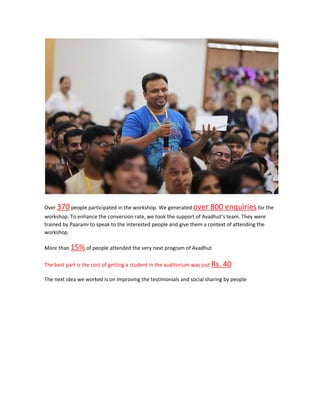 Over ​370​ people participated in the workshop. We generated ​over 800 enquiries​ for the
workshop. To enhance the conversion rate, we took the support of Avadhut’s team. They were
trained by Paarami to speak to the interested people and give them a context of attending the
workshop.
More than ​15%​ of people attended the very next program of Avadhut
The best part is the cost of getting a student in the auditorium was just ​Rs. 40
The next idea we worked is on improving the testimonials and social sharing by people
 