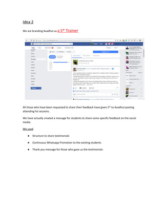 Idea 2
We are branding Avadhut as ​a 5* Trainer
All those who have been requested to share their feedback have given 5* to Avadhut posting
attending his sessions.
We have actually created a message for students to share some specific feedback on the social
media.
We used
● Structure to share testimonials
● Continuous Whatsapp Promotion to the existing students
● Thank you message for those who gave us the testimonials
 