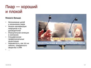 Пиар — хороший
и плохой
Плохого больше
• Непонимание целей
и механизмов пиара
• Низкая квалификация
пиарщиков и их
руководителей
• Отрицательная селекция
в компаниях
• Специфические
профессиональные
акцентуации
• Неразвитость, как это ни
смешно, гражданского
общества и СМИ
• …
10/2016 14
 