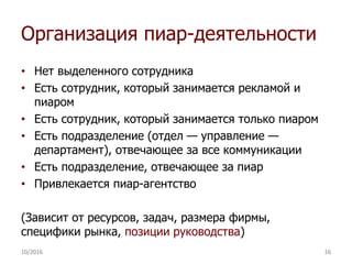 Организация пиар-деятельности
• Нет выделенного сотрудника
• Есть сотрудник, который занимается рекламой и
пиаром
• Есть сотрудник, который занимается только пиаром
• Есть подразделение (отдел — управление —
департамент), отвечающее за все коммуникации
• Есть подразделение, отвечающее за пиар
• Привлекается пиар-агентство
(Зависит от ресурсов, задач, размера фирмы,
специфики рынка, позиции руководства)
10/2016 16
 