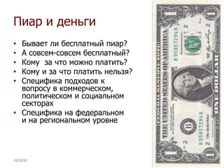 Пиар и деньги
• Бывает ли бесплатный пиар?
• А совсем-совсем бесплатный?
• Кому за что можно платить?
• Кому и за что платить нельзя?
• Специфика подходов к
вопросу в коммерческом,
политическом и социальном
секторах
• Специфика на федеральном
и на региональном уровне
10/2016 20
 
