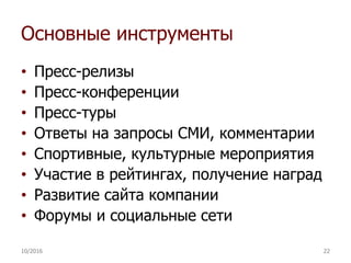 Основные инструменты
• Пресс-релизы
• Пресс-конференции
• Пресс-туры
• Ответы на запросы СМИ, комментарии
• Спортивные, культурные мероприятия
• Участие в рейтингах, получение наград
• Развитие сайта компании
• Форумы и социальные сети
10/2016 22
 