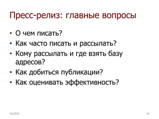Пресс-релиз: главные вопросы
• О чем писать?
• Как часто писать и рассылать?
• Кому рассылать и где взять базу
адресов?
• Как добиться публикации?
• Как оценивать эффективность?
10/2016 24
 