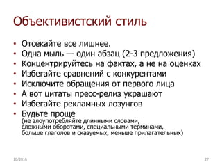 Объективистский стиль
• Отсекайте все лишнее.
• Одна мыль — один абзац (2-3 предложения)
• Концентрируйтесь на фактах, а не на оценках
• Избегайте сравнений с конкурентами
• Исключите обращения от первого лица
• А вот цитаты пресс-релиз украшают
• Избегайте рекламных лозунгов
• Будьте проще
(не злоупотребляйте длинными словами,
сложными оборотами, специальными терминами,
больше глаголов и сказуемых, меньше прилагательных)
10/2016 27
 