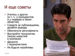 И еще советы
• Учитесь у других
(в т. ч. у конкурентов
и у лидеров в своих
областях)
• Следите за публикациями,
делайте выводы
• Обеспечьте регулярность
• Выстройте технологию
поиска новостей
в компании
• Дружите
с журналистами
• Не будьте назойливы
10/2016 28
 