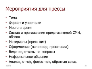 Мероприятия для прессы
• Тема
• Формат и участники
• Место и время
• Состав и приглашение представителей СМИ,
обзвон
• Материалы (пресс-кит)
• Оформление (например, пресс-волл)
• Ведение, ответы на вопросы
• Неформальное общение
• Анализ, отчет, фотоотчет, обратная связь
10/2016 30
 