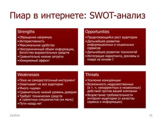 Пиар в интернете: SWOT-анализ
Strengths
• Обращение напрямую
• Интерактивность
• Максимальное удобство
• Неограниченный объем информации,
богатство выразительных средств
• Сравнительно низкие затраты
• Измеряемый эффект
Opportunities
• Продолжающийся рост аудитории
• Дальнейшее развитие
информационных и социальных
сервисов
• Дальнейшее развитие технологий
• Интеграция маркетинга, рекламы и
пиара на основе I
Weaknesses
• Пока не самодостаточный инструмент
• Охватывает не все аудитории
• Много «шума»
• Сравнительно низкий уровень доверия
• Требует технических средств
и грамотных специалистов (их мало)
• Пути назад нет
Threats
• Усиление конкуренции
• Возможность недружественных
(в т. ч. некорректных и незаконных)
действий против вашей компании
• Возрастание требовательности
интернет-аудитории (к качеству
сервиса и информации)
10/2016 35
 
