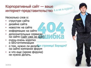 10/2016 36
Несколько слов о:
• структуре сайта
• дизайне сайта
• новостях на сайте
• информации на сайте
• дополнительных сервисах
на сайте (сайт уже не сайт)
• очень-очень коротко
о SEO-оптимизации
• о том, нужно ли делать
на сайте компании форум
• и что еще (кроме форума)
не нужно делать.
Корпоративный сайт — ваше
интернет-представительство
 