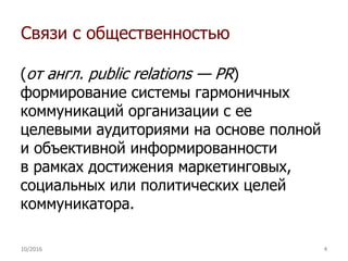Связи с общественностью
(от англ. public relations — PR)
формирование системы гармоничных
коммуникаций организации с ее
целевыми аудиториями на основе полной
и объективной информированности
в рамках достижения маркетинговых,
социальных или политических целей
коммуникатора.
10/2016 4
 