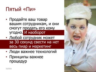 Пятый «Пи»
• Продайте ваш товар
вашим сотрудникам, и они
смогут продать его кому
угодно. И наоборот
• Любой сотрудник может
за 30 секунд свести на нет
весь пиар и маркетинг
• Люди важнее технологий
• Принципы важнее
процедур
10/2016 40
 